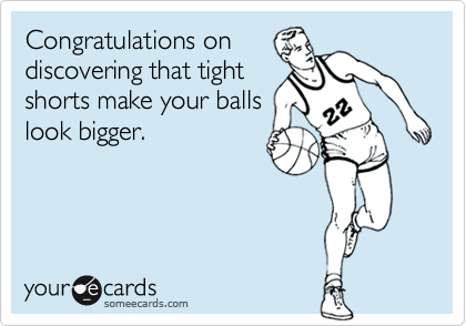 Congratulations on
discovering that tight
shorts make your balls
look bigger.  