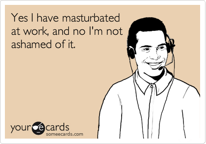 Yes I have masturbated
at work, and no I'm not
ashamed of it.