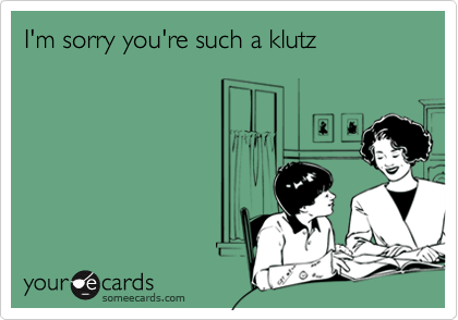 I'm sorry you're such a klutz