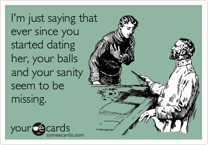 I'm just saying that
ever since you
started dating
her, your balls
and your sanity
seem to be
missing.