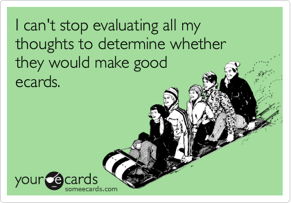 I can't stop evaluating all my thoughts to determine whether they would make good
ecards.