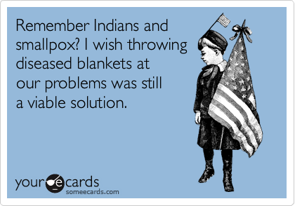 Remember Indians and
smallpox? I wish throwing
diseased blankets at
our problems was still
a viable solution.