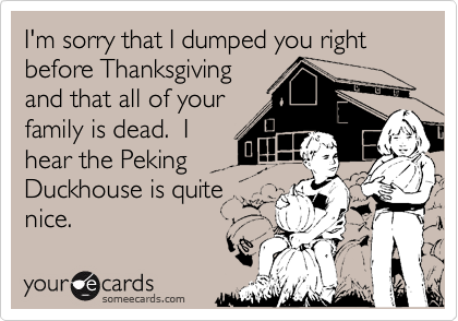 I'm sorry that I dumped you right before Thanksgivingand that all of yourfamily is dead.  Ihear the PekingDuckhouse is quitenice.