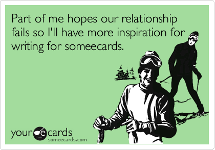Part of me hopes our relationship fails so I'll have more inspiration for writing for someecards.