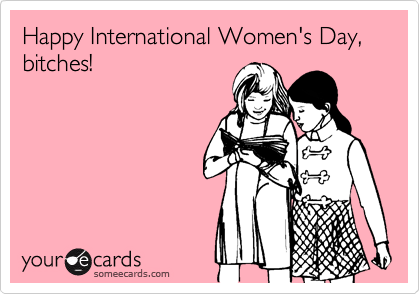 Happy International Women's Day, bitches!