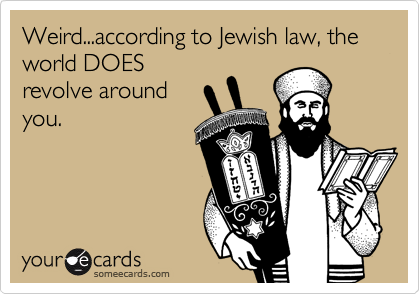 Weird...according to Jewish law, the world DOES
revolve around
you.