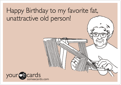Happy Birthday to my favorite fat, unattractive old person!