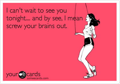 I can't wait to see you
tonight.... and by see, I mean
screw your brains out.