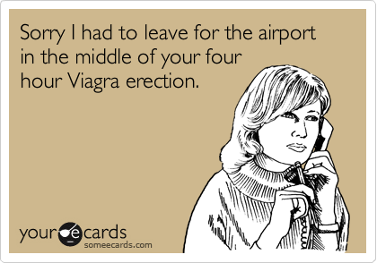 Sorry I had to leave for the airport in the middle of your four
hour Viagra erection.