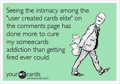 Seeing the intimacy among the"user created cards elite" onthe comments page hasdone more to curemy someecardsaddiction than getting fired ever could.