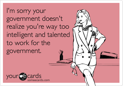 I'm sorry your
government doesn't
realize you're way too
intelligent and talented
to work for the
government.