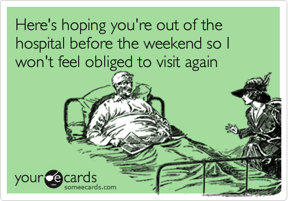 Here's hoping you're out of the hospital before the weekend so I won't feel obliged to visit again