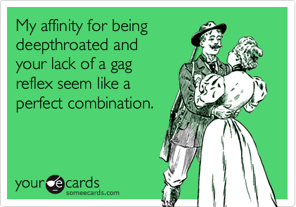 My affinity for being
deepthroated and
your lack of a gag
reflex seem like a
perfect combination.
