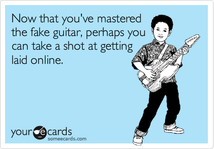 Now that you've mastered 
the fake guitar, perhaps you
can take a shot at getting
laid online.