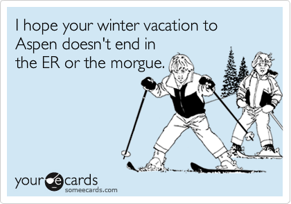 I hope your winter vacation to Aspen doesn't end in
the ER or the morgue.