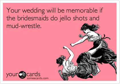 Your wedding will be memorable if the bridesmaids do jello shots and mud-wrestle.