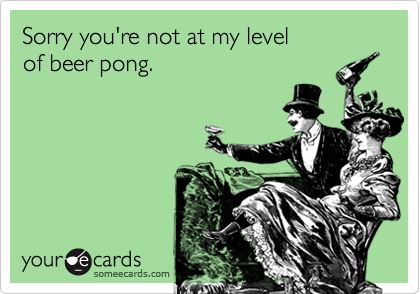 Sorry you're not at my level
of beer pong.