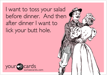 I want to toss your salad
before dinner.  And then
after dinner I want to
lick your butt hole.