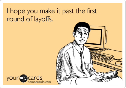 I hope you make it past the first round of layoffs.