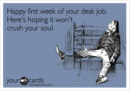 Happy first week of your desk job.  Here's hoping it won't
crush your soul. 
