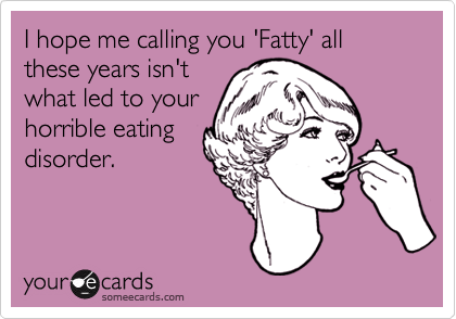 I hope me calling you 'Fatty' all these years isn't
what led to your
horrible eating
disorder.