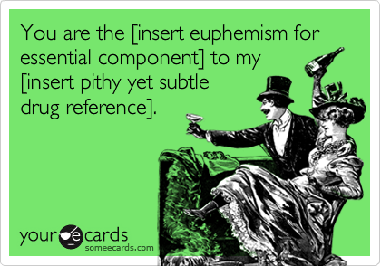 You are the [insert euphemism for essential component] to my
[insert pithy yet subtle
drug reference].