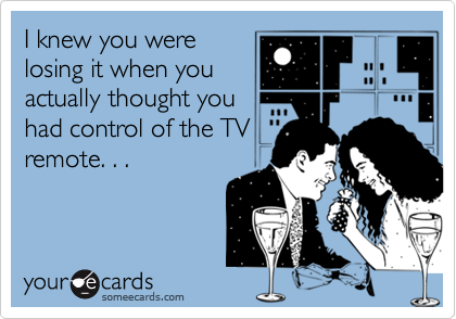 I knew you were
losing it when you
actually thought you
had control of the TV
remote. . .