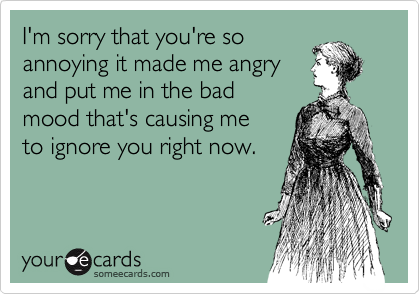 I'm sorry that you're so
annoying it made me angry
and put me in the bad
mood that's causing me
to ignore you right now.