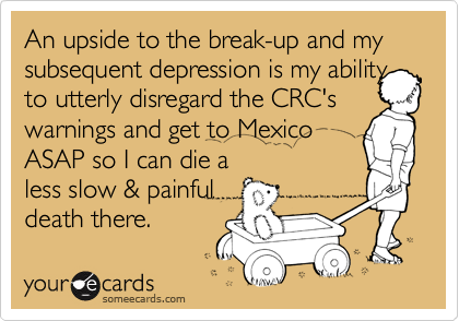 An upside to the break-up and my subsequent depression is my ability
to utterly disregard the CRC's warnings and get to Mexico
ASAP so I can die a
less slow & painful
death there.