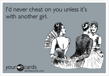 I'd never cheat on you unless it's with another girl.