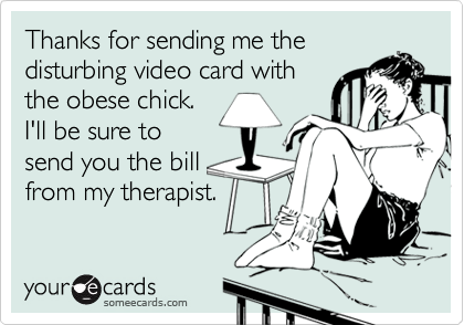 Thanks for sending me the
disturbing video card with 
the obese chick.
I'll be sure to
send you the bill
from my therapist.