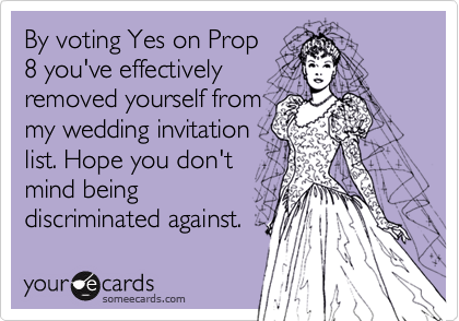 By voting Yes on Prop
8 you've effectively
removed yourself from
my wedding invitation
list. Hope you don't
mind being
discriminated against.