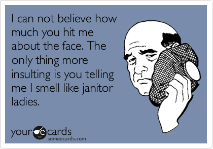 I can not believe how
much you hit me
about the face. The
only thing more 
insulting is you telling
me I smell like janitor
ladies.
