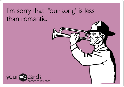 I'm sorry that  "our song" is less than romantic.