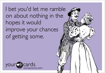 I bet you'd let me ramble
on about nothing in the
hopes it would
improve your chances
of getting some.