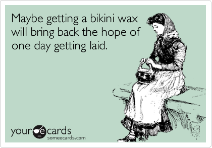 Maybe getting a bikini wax
will bring back the hope of
one day getting laid.