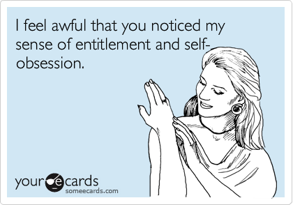 I feel awful that you noticed my sense of entitlement and self-obsession.