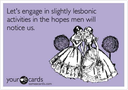 Let's engage in slightly lesbonic activities in the hopes men will notice us.