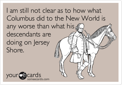 I am still not clear as to how what Columbus did to the New World is any worse than what his
descendants are
doing on Jersey
Shore.