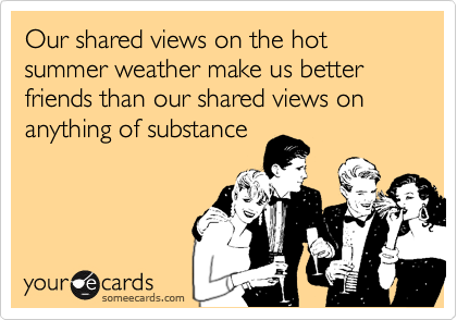 Our shared views on the hot summer weather make us better friends than our shared views on anything of substance