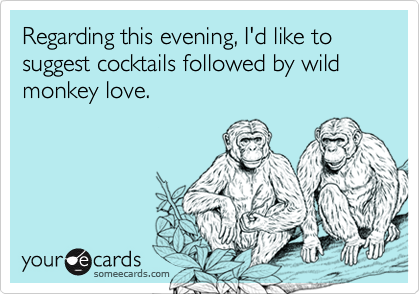 Regarding this evening, I'd like to suggest cocktails followed by wild monkey love.
