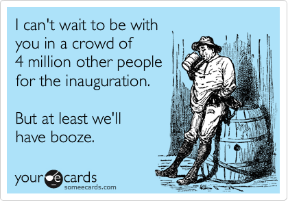 I can't wait to be withyou in a crowd of 4 million other people for the inauguration.But at least we'll have booze.