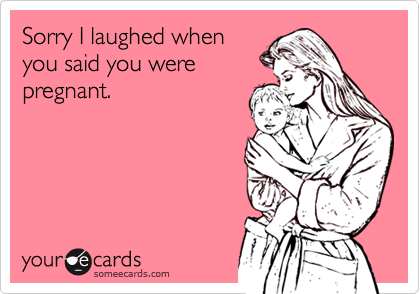 Sorry I laughed when
you said you were
pregnant.
