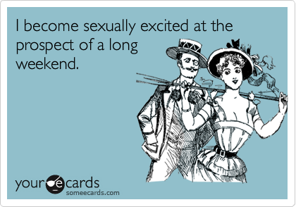 I become sexually excited at the prospect of a longweekend.