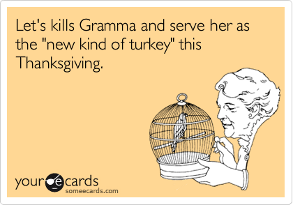 Let's kills Gramma and serve her as the "new kind of turkey" this Thanksgiving.