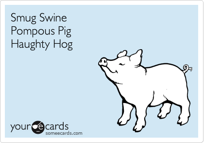 Smug Swine
Pompous Pig
Haughty Hog