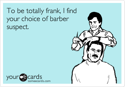 To be totally frank, I find
your choice of barber
suspect.