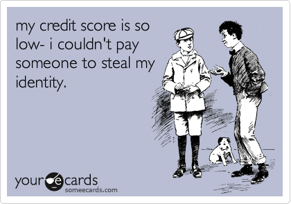 my credit score is so
low- i couldn't pay
someone to steal my
identity. 