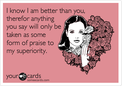I know I am better than you, therefor anything
you say will only be
taken as some
form of praise to
my superiority.