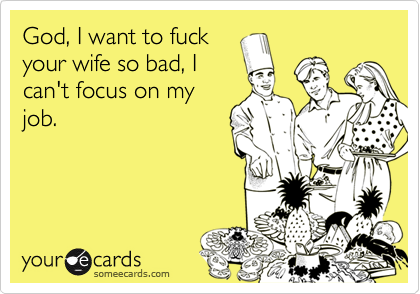God, I want to fuckyour wife so bad, Ican't focus on myjob.
